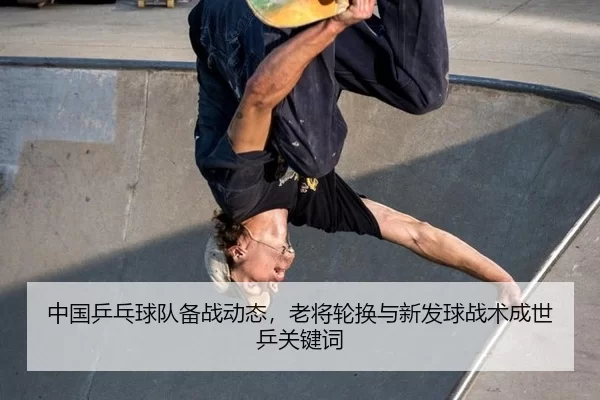 中国乒乓球队备战动态，老将轮换与新发球战术成世乒关键词